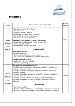 Planning
Jours
Contenus/Concepts Clés à aborder
Nombre
d’heures
Jour 1
17 Juillet
Ou
20 Juillet
• Interface Autodesk Revit structure
- L’environnement
- Options et gestion d’affichage
- Présentation du module Revit Architecture
- Présentation du module Revit Structure
- Présentation du module Revit MEP
• Rappel de conception des structures sur Autocad
- Lecture du plan d’architecture – Cas d’un projet réel
- Conception de la structure
- Enregistrement en format dxf / dwg
 Pause Café.
• Gestion des niveaux
- Création des niveaux
- Paramétrage des élévations et de nomination
- Choix du niveau et paramétrage des options d’importation
• Importation de la structure
- Importation d’un projet de bâtiment
- Création des quadrillages
5 heures
Jour 2
24 Juillet
Ou
27 Juillet
• Modélisation des éléments porteurs
- Création des poteaux porteurs (chargement des familles / insertion des
sections / dessin des éléments)
- Création des poutres (chargement des familles / insertion des sections /
dessin des éléments)
- Création des semelles (chargement des familles / insertion des sections /
dessin des éléments)
- Création des voiles (insertion des sections / dessin des éléments)
- Création des planchers et chape (création des épaisseurs / dessin des
éléments)
 Pause Café.
• Gestion des matériaux
- Matériau - Béton armé (création / caractéristiques mécaniques / affectation)
- Matériau – Corps creux (création/ caractéristiques mécaniques/ affectation)
5 heures
 