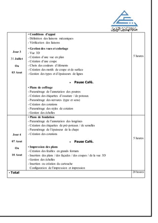 Jour 3
31 Juillet
Ou
03 Aout
• Conditions d’appui
- Définition des liaisons mécaniques
- Vérification des liaisons
• Gestion des vues et coloriage
- Vue 3D
- Création d’une vue en plan
- Création d’une coupe
- Choix des couleurs d’éléments
- Création des motifs de coupe et de surface
- Gestion des types et d’épaisseurs de lignes
 Pause Café.
• Plans de coffrage
- Paramétrage de l’annotation des poutres
- Création des étiquettes d’ossature / de poteaux
- Paramétrage des nervures (type et sens)
- Création des cotations
- Paramétrage des styles de cotation
- Gestion des échelles
5 heures
Jour 4
07 Aout
Ou
10 Aout
• Plans de fondation
- Paramétrage de l’annotation des longrines
- Création des étiquettes de pré-poteaux / de semelles
- Paramétrage de l’épaisseur de la chape
- Création des cotations
 Pause Café.
• Impression des plans
- Création des feuilles en grands formats
- Insertion des plans / des façades / des coupes / de la vue 3D
- Gestion des échelles
- Insertion ou création du cartouche
Configuration de l’impression et impression
5 heures
• Total 20 heures
 