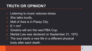 TRUTH OR OPINION?
1. Listening to music reduces stress.
2. She talks loudly.
3. Mall of Asia is in Pasay City.
4. E = mc2
5. Ginebra will win the next PBA Cup.
6. Martial Law was declared on September 21, 1972.
7. The soul starts a new life in a different physical
body after each death.
3
 