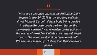 “This is the front-page photo in the Philippine Daily
Inquirer’s July 24, 2016 issue showing pedicab
driver Michael Siaron’s lifeless body being cradled
in a Pieta-like pose by his partner. Siaron, the
newspaper claimed,* was executed by the police in
the course of President Duterte’s war against illegal
drugs. The photo went viral on the internet, with
Western newspapers publishing it on their own front
pages.
57
 