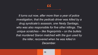 “
It turns out now, after more than a year of police
investigation, that the pedicab driver was killed by a
drug syndicate’s assassin, one Nesty Santiago,
who was also responsible for five other killings. The
unique scratches – like fingerprints – on the bullets
that murdered Siaron matched with the gun used by
the killer, recovered when he was killed in
December.
58
 