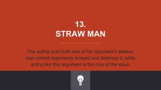 13.
STRAW MAN
The author puts forth one of his opponent’s weaker,
less central arguments forward and destroys it, while
acting like this argument is the crux of the issue.
 