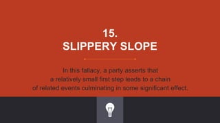 15.
SLIPPERY SLOPE
In this fallacy, a party asserts that
a relatively small first step leads to a chain
of related events culminating in some significant effect.
 