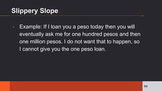 Slippery Slope
▪ Example: If I loan you a peso today then you will
eventually ask me for one hundred pesos and then
one million pesos. I do not want that to happen, so
I cannot give you the one peso loan.
64
 