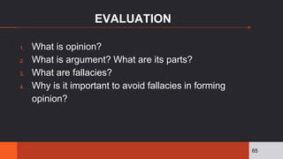 EVALUATION
1. What is opinion?
2. What is argument? What are its parts?
3. What are fallacies?
4. Why is it important to avoid fallacies in forming
opinion?
65
 