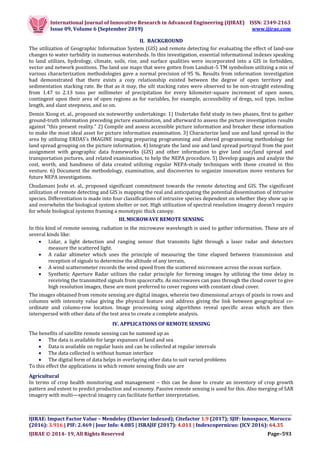 International Journal of Innovative Research in Advanced Engineering (IJIRAE) ISSN: 2349-2163
Issue 09, Volume 6 (September 2019) www.ijirae.com
__________________________________________________________________________________
IJIRAE: Impact Factor Value – Mendeley (Elsevier Indexed); Citefactor 1.9 (2017); SJIF: Innospace, Morocco
(2016): 3.916 | PIF: 2.469 | Jour Info: 4.085 | ISRAJIF (2017): 4.011 | Indexcopernicus: (ICV 2016): 64.35
IJIRAE © 2014- 19, All Rights Reserved Page–593
II. BACKGROUND
The utilization of Geographic Information System (GIS) and remote detecting for evaluating the effect of land-use
changes to water turbidity in numerous watersheds. In this investigation, essential informational indexes speaking
to land utilizes, hydrology, climate, soils, rise, and surface qualities were incorporated into a GIS in forbidden,
vector and network positions. The land use maps that were gotten from Landsat-5 TM symbolism utilizing a mix of
various characterization methodologies gave a normal precision of 95 %. Results from information investigation
had demonstrated that there exists a cozy relationship existed between the degree of open territory and
sedimentation stacking rate. Be that as it may, the silt stacking rates were observed to be non-straight extending
from 1.47 to 2.13 tons per millimeter of precipitation for every kilometer-square increment of open zones,
contingent upon their area of open regions as for variables, for example, accessibility of dregs, soil type, incline
length, and slant steepness, and so on.
Demin Xiong et. al., proposed six noteworthy undertakings: 1) Undertake field study in two phases, first to gather
ground-truth information preceding picture examination, and afterward to assess the picture investigation results
against "this present reality." 2) Compile and assess accessible picture information and breaker these information
to make the most ideal asset for picture information examination. 3) Characterize land use and land spread in the
area by utilizing ERDAS's IMAGINE imaging preparing programming and altered programming methodology for
land spread grouping on the picture information. 4) Integrate the land use and land spread portrayal from the past
assignment with geographic data frameworks (GIS) and other information to give land use/land spread and
transportation pictures, and related examination, to help the NEPA procedure. 5) Develop gauges and analyze the
cost, worth, and handiness of data created utilizing regular NEPA-study techniques with those created in this
venture. 6) Document the methodology, examination, and discoveries to organize innovation move ventures for
future NEPA investigations.
Chudamani Joshi et. al., proposed significant commitment towards the remote detecting and GIS. The significant
utilization of remote detecting and GIS is mapping the real and anticipating the potential dissemination of intrusive
species. Differentiation is made into four classifications of intrusive species dependent on whether they show up in
and overwhelm the biological system shelter or not. High utilization of spectral resolution imagery doesn’t require
for whole biological systems framing a monotypic thick canopy.
III. MICROWAVE REMOTE SENSING
In this kind of remote sensing, radiation in the microwave wavelength is used to gather information. These are of
several kinds like:
 Lidar, a light detection and ranging sensor that transmits light through a laser radar and detectors
measure the scattered light.
 A radar altimeter which uses the principle of measuring the time elapsed between transmission and
reception of signals to determine the altitude of any terrain,
 A wind scatterometer records the wind speed from the scattered microwave across the ocean surface.
 Synthetic Aperture Radar utilizes the radar principle for forming images by utilizing the time delay in
receiving the transmitted signals from spacecrafts. As microwaves can pass through the cloud cover to give
high resolution images, these are most preferred to cover regions with constant cloud cover.
The images obtained from remote sensing are digital images, wherein two dimensional arrays of pixels in rows and
columns with intensity value giving the physical feature and address giving the link between geographical co-
ordinate and column-row location. Image processing using algorithms reveal specific areas which are then
interspersed with other data of the test area to create a complete analysis.
IV. APPLICATIONS OF REMOTE SENSING
The benefits of satellite remote sensing can be summed up as
 The data is available for large expanses of land and sea
 Data is available on regular basis and can be collected at regular intervals
 The data collected is without human interface
 The digital form of data helps in overlaying other data to suit varied problems
To this effect the applications in which remote sensing finds use are
Agricultural
In terms of crop health monitoring and management – this can be done to create an inventory of crop growth
pattern and extent to predict production and economy. Passive remote sensing is used for this. Also merging of SAR
imagery with multi—spectral imagery can facilitate further interpretation.
 