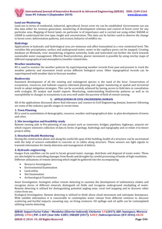 International Journal of Innovative Research in Advanced Engineering (IJIRAE) ISSN: 2349-2163
Issue 09, Volume 6 (September 2019) www.ijirae.com
__________________________________________________________________________________
IJIRAE: Impact Factor Value – Mendeley (Elsevier Indexed); Citefactor 1.9 (2017); SJIF: Innospace, Morocco
(2016): 3.916 | PIF: 2.469 | Jour Info: 4.085 | ISRAJIF (2017): 4.011 | Indexcopernicus: (ICV 2016): 64.35
IJIRAE © 2014- 19, All Rights Reserved Page–594
Land use Monitoring
Land use in terms of residential, industrial, agricultural, forest cover etc can be established. Governments can use
this data either for revenue generation, monitoring of development schemes and control of forest cover for any
particular area. Mapping of forest lands cin particular is of importance and is carried out using either RADAR or
LIDAR to understand the tree type, height and concentration. This data can be further used to observe the change
in forest cover, deforestation patterns, soil erosion, behavior of wildfire etc.
Hydrology
Applications in hydraulic and hydrological area are immense and affect humankind at a very existential level. The
variables like precipitation, surface and underground water, water in the capillary pores can be mapped. Creating
database on Wetlands, river meandering, irrigation networks, leaks and watershed can further the work towards
sustainable water management. Effective flood prediction, glacier movement is possible by using overlay maps of
different topographical and atmospheric/weather related data.
Weather monitoring
RS is used to monitor the weather patterns by superimposing weather records from past and present to track the
weather patterns and movement trend across different biological areas. Other topographical records can be
superimposed with weather data to forecast weather.
Biodiversity
Sustained development of all the existing and endangered species is the need of the hour. Conservation of
ecosystems, resources and habitats requires informed planning and regular monitoring at spatial and terrestrial
levels to adopt mitigation strategies. This can be accurately achieved by having access to field data in consultation
with ecologist, RS analyst and model experts. Monitoring, understanding biodiversity patterns as well as its
susceptibility to changes in ecosystems is an area well under the purview of field of remote sensing.
V. APPLICATIONS IN CIVIL ENGINEERING DOMAIN
All of the applications discussed above find relevance and connect to Civil Engineering domain, however following
are some of the industry specific usages in recent times
1. Town Planning
RS is used in assimilation of demographic, resource, weather and topographical data to plan development of towns
and cities.
2. Site investigation and feasibility study
Remote sensing aids in Pre-planning of any project such as reservoirs, bridges, pipelines, highways, airports etc
which require extensive collection of data in terms of geology, hydrology and topography and co-relate it to future
project utility.
3. Structural Health Monitoring
During the construction phase and along the useful life span of the building, health of a structure can be ascertained
with the help of sensors embedded in concrete or in cables along structure. These sensors use light signals to
transmit information for timely detection and management of defects.
4. Hydraulic engineering
Images from satellites can be used to locate ground water, manage, distribute and disposal of waste water. These
are also helpful in controlling damages from floods and droughts by careful processing of bands of high resolution.
Different utilizations of remote detecting which might be gathered into the accompanying:
 Resource Investigation
 Environmental Examination
 Land utilize
 Site Examination
 Archaeological Examination
Asset Investigation: Geologists utilize remote detecting to examine the development of sedimentary shakes and
recognize stores of different minerals distinguish oil fields and recognize underground stockpiling of water.
Remote detecting is utilized for distinguishing potential angling zone, coral reef mapping and to discover other
riches from sea.
Ecological Investigation: Remote detecting is utilized to think about cloud movement and anticipate downpours.
With satellite information it is conceivable to contemplate water release from different ventures to discover
scattering and hurtful impacts, assuming any, on living creatures. Oil spillage and oil spills can be contemplated
utilizing remote detecting.
 