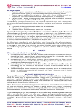 International Journal of Innovative Research in Advanced Engineering (IJIRAE) ISSN: 2349-2163
Issue 09, Volume 6 (September 2019) www.ijirae.com
__________________________________________________________________________________
IJIRAE: Impact Factor Value – Mendeley (Elsevier Indexed); Citefactor 1.9 (2017); SJIF: Innospace, Morocco
(2016): 3.916 | PIF: 2.469 | Jour Info: 4.085 | ISRAJIF (2017): 4.011 | Indexcopernicus: (ICV 2016): 64.35
IJIRAE © 2014- 19, All Rights Reserved Page–596
The salience of GPS is
 The control segment – are stations on earth which can send as well as collect information’s required for
monitoring the satellites and also for time corrections and detection of non functioning satellites.
 The space segment – are 24 satellites navigating on 6 planes within a distance of 60 degrees which orbit
every 12 hours. They are attached with atomic clocks and microprocessors for self regulation.
 The user segment – are the users with receivers made of antenna, signal microprocessor control and
display units receiving signal from available satellites every second.
Global Positioning System gives location accuracy both horizontally and vertically which aids in GIS data location
and navigation. This is accomplished with by a group of satellites orbiting the earth. This is done in the following
manner
 Triangulation to calculate distances based on travel time of radio messages
 A clock to measure travel time
 The relative distance of the satellite based on travel time is ascertained
Signal delay due to atmospheric layers is factored in GPS is an acronym for Global Positioning System. This is one of
the numerous ways that are utilized to pinpoint a correct area on the world's surface. This is made conceivable by a
huge system of satellites that are situated in space and which transfer data on the ground with respect to particular
arranges on the world's surface. The satellites work so that they hand-off radio signs from space to GPS
beneficiaries on the ground utilizing a procedure alluded to as trilateration. Particular areas on earth can likewise
be found utilizing a tremendous system of a few satellites and recipients joined.
The GPS innovation was produced for use by the US military in the 1960s yet it has ended up being a progressive
development that characterizes the manner in which individuals live consistently. Today, GPS innovation is utilized
in relatively every aspect of day by day lives. It has been utilized in the flight business (plane, rambles), tourism,
and notwithstanding mapping. A standout amongst the most well-known utilizations of GPS is in mapping and
studying
VII. USES OF GPS
GPS innovation can be utilized in the accompanying regions:
1. Finding positions: This is the most well-known utilization of GPS. This applies to circumstances where you
might travel an obscure goal and you have to discover your way around. GPS will enable you to find each
zone inside the area and will even give the best courses to use to arrive.
2. Gaining admittance to crisis roadside bolster: in the event that you end up stranded in an obscure area and
need crisis enable, you to can basically call a crisis number from your Cell phone and crisis administrations
will naturally find you without you sharing your area.
3. Counteracting auto and other vehicle robbery: Autos are fitted with GPS trackers to enable monitor the
correct area of your auto consistently so that regardless of whether the auto is stolen you will have the
capacity to follow it.
4. Mapping and reviewing: Utilizing GPS innovation to overview positions and areas on the earth isn't just less
expensive yet in addition spares a considerable measure of time. You can without much of stretch pinpoint
areas on a guide or interstate
VIII. GEOGRAPHIC INFORMATION SYSTEM (GIS)
A geographic Information System framework (GIS) is a framework intended to catch, store, control, examine,
oversee, and present spatial or geographic information. GIS applications are instruments that enable clients to
make intuitive inquiries (client made ventures), examine spatial data, alter information in maps, and present the
after effects of every one of these activities. GIS at times alludes to geographic data science (GI Science), the science
hidden geographic ideas, applications, and frameworks.
GIS can allude to various diverse innovations, procedures, and techniques. It is connected to numerous tasks and
has numerous applications identified with designing, arranging, administration, transport/ coordinations,
protection, media communications, and business. Consequently, GIS and area knowledge applications can be the
establishment for some, area empowered administrations that depend on examination and perception.
GIS can relate disconnected data by utilizing area as the key list variable. Areas or degrees in the Earth space– time
might be recorded as dates/times of event, and x, y, and z organizes speaking to, longitude, scope, and height,
individually. All Earth-based spatial– transient area and degree references ought to be relatable to each other and
eventually to a "genuine" physical area or degree. This key normal for GIS has started to open new roads of logical
request
 
