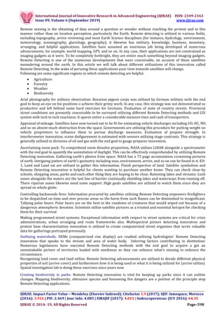 International Journal of Innovative Research in Advanced Engineering (IJIRAE) ISSN: 2349-2163
Issue 09, Volume 6 (September 2019) www.ijirae.com
__________________________________________________________________________________
IJIRAE: Impact Factor Value – Mendeley (Elsevier Indexed); Citefactor 1.9 (2017); SJIF: Innospace, Morocco
(2016): 3.916 | PIF: 2.469 | Jour Info: 4.085 | ISRAJIF (2017): 4.011 | Indexcopernicus: (ICV 2016): 64.35
IJIRAE © 2014- 19, All Rights Reserved Page–598
Remote sensing is the obtaining of data around a question or wonder without reaching the protest and in this
manner rather than on location perception, particularly the Earth. Remote detecting is utilized in various fields,
including topography, arrive reviewing and most Earth Science disciplines (for instance, hydrology, environment,
meteorology, oceanography, glaciology, geography); it likewise has military, knowledge, business, monetary,
arranging, and helpful applications. Satellites have assumed an enormous job being developed of numerous
advancements, for example, world mapping, GPS, and so on. In any case, their applications are not constrained as
imaging gadgets as it were. To be completely forthright, they are entire much something beyond imaging gadgets.
Remote Detecting is one of the numerous developments that were conceivable, on account of these satellites
meandering around the earth. In this article we will talk about different utilizations of this innovation called
Remote Detecting. In the wake of perusing these applications your view towards satellites will change.
Following are some significant regions in which remote detecting are helpful:
 Agriculture
 Forestry
 Weather
 Biodiversity
Arial photography for military observation: Bavarian pigeon corps was utilized by German military with the end
goal to keep an eye on foe positions o achieve their grimy work. In any case, this strategy was not demonstrated so
productive and left behind some hard exercises for Germans. Evaluation of state of country streets: Provincial
street conditions are presently conceivable to be surveyed utilizing different Remote Detecting methods and GIS
system with inch to inch exactness. It spares entire a considerable measure time and cash of transporters.
Appraisal of mileage: Satellites have now turned out to be fit for estimating vehicle discharges including CO, HC, NO,
and so on absent much obstruction from the space. Governments are utilizing this procedure for putting weight on
vehicle proprietors to influence them to pursue discharge measures. Evaluation of prepare strength: In
interferometer innovation, scene disfigurement is estimated with sensors utilizing stage contrasts. This strategy is
generally utilized in divisions of oil and gas with the end goal to gauge prepares innovation.
Ascertaining snow pack: To comprehend snow dissolve proportion, NASA utilizes LIDAR alongside a spectrometer
with the end goal to quantify the assimilation of daylight. This can be effectively comprehended by utilizing Remote
Detecting innovation. Gathering earth's photos from space: NASA has a 75 page accumulation containing pictures
of earth. Intriguing patters of earth's geometry including seas, environment, arrive, and so on can be found in it. EO-
1, Land and Land sat are utilized to gather this information. Finish perspective of land: Satellite symbolism and
Remote Detecting innovation is helpful for clients wanting to purchase another home. They can check close-by
schools, shopping areas, parks and each other thing they are hoping to be close. Rationing lakes and streams: Lush
zones alongside the waters are the last line of barrier continually shielding lakes and waterways from running off.
There riparian zones likewise need some support. High goals satellites are utilized to watch them since they are
spread on whole globe.
Controlling backwoods fires: Information procured by satellites utilizing Remote Detecting empowers firefighters
to be dispatched on time and over precise areas so the harm from such flames can be diminished to insignificant.
Tallying polar bears: Polar bears are on the best in the rundown of creatures that would wiped out because of a
dangerous atmospheric devation. Scientists utilize satellite pictures as a trusted and essential hotspot for checking
them for their survival
Making programmed street systems: Exceptional information with respect to street systems are critical for crisis
administrations, urban arranging and route frameworks also. Multispectral picture detecting innovation and
protest base characterization innovation is utilized to create computerized street organizes that serve valuable
data for gatherings portrayed previously.
Outlining watersheds: DEMs (computerized rise display) are readied utilizing hydrologists' Remote Detecting
innovation that speaks to the stream and area of water body. Inferring factors contributing in destitution:
Numerous legislatures have executed Remote Detecting methods with the end goal to acquire a get an
unmistakable picture of territories loaded with neediness so they can enhance what's missing to enhance the
circumstance.
Recognizing land cover and land utilize: Remote Detecting advancements are utilized to decide different physical
properties of soil (arrive cover) and furthermore how it is being used or what it is being utilized for (arrive utilize).
Spatial investigation lab is doing these exercises since years now.
Creating biodiversity in parks: Remote Detecting innovation is vital for keeping up parks since it can outline
changes. Mapping biodiversity, obtrusive species and foreseeing fire dangers are a portion of the principle stop
Remote Detecting applications.
 