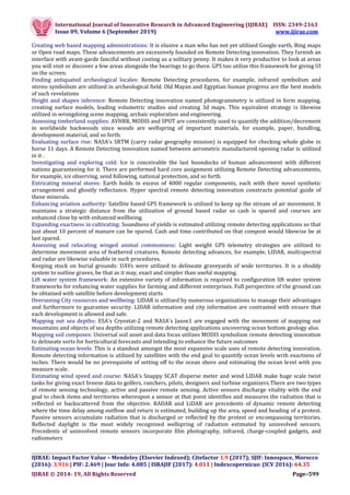 International Journal of Innovative Research in Advanced Engineering (IJIRAE) ISSN: 2349-2163
Issue 09, Volume 6 (September 2019) www.ijirae.com
__________________________________________________________________________________
IJIRAE: Impact Factor Value – Mendeley (Elsevier Indexed); Citefactor 1.9 (2017); SJIF: Innospace, Morocco
(2016): 3.916 | PIF: 2.469 | Jour Info: 4.085 | ISRAJIF (2017): 4.011 | Indexcopernicus: (ICV 2016): 64.35
IJIRAE © 2014- 19, All Rights Reserved Page–599
Creating web based mapping administrations: It is elusive a man who has not yet utilized Google earth, Bing maps
or Open road maps. These advancements are excessively founded on Remote Detecting innovation. They furnish an
interface with avant-garde fanciful without costing us a solitary penny. It makes it very productive to look at areas
you will visit or discover a few areas alongside the bearings to go there. GPS too utilize this framework for giving UI
on the screen.
Finding antiquated archeological locales: Remote Detecting procedures, for example, infrared symbolism and
stereo symbolism are utilized in archeological field. Old Mayan and Egyptian human progress are the best models
of such revelations
Height and shapes inference: Remote Detecting innovation named photogrammetry is utilized in form mapping,
creating surface models, leading volumetric studies and creating 3d maps. This equivalent strategy is likewise
utilized in wrongdoing scene mapping, archaic exploration and engineering.
Assessing timberland supplies: AVHRR, MODIS and SPOT are consistently used to quantify the addition/decrement
in worldwide backwoods since woods are wellspring of important materials, for example, paper, bundling,
development material, and so forth.
Evaluating surface rise: NASA's SRTM (carry radar geography mission) is equipped for checking whole globe in
horse 11 days. A Remote Detecting innovation named between aerometric manufactured opening radar is utilized
in it .
Investigating and exploring cold: Ice is conceivable the last boondocks of human advancement with different
nations guaranteeing for it. There are performed hard core assignment utilizing Remote Detecting advancements,
for example, ice observing, send following, national protection, and so forth.
Extricating mineral stores: Earth holds in excess of 4000 regular components, each with their novel synthetic
arrangement and ghostly reflectance. Hyper spectral remote detecting innovation constructs potential guide of
these minerals.
Enhancing aviation authority: Satellite based GPS framework is utilized to keep up the stream of air movement. It
maintains a strategic distance from the utilization of ground based radar so cash is spared and courses are
enhanced close by with enhanced wellbeing.
Expanding exactness in cultivating: Soundness of yields is estimated utilizing remote detecting applications so that
just about 10 percent of manure can be spared. Cash and time contributed on that compost would likewise be at
last spared.
Assessing and relocating winged animal commonness: Light weight GPS telemetry strategies are utilized to
determine movement area of feathered creatures. Remote detecting advances, for example, LIDAR, multispectral
and radar are likewise valuable in such procedures.
Keeping stock on burial grounds: UAVs were utilized to delineate graveyards of wide territories. It is a shoddy
system to outline graves, be that as it may, exact and simpler than useful mapping.
Lift water system framework: An extensive variety of information is required to configuration lift water system
frameworks for enhancing water supplies for farming and different enterprises. Full perspective of the ground can
be obtained with satellite before development starts
Overseeing City resources and wellbeing: LIDAR is utilized by numerous organizations to manage their advantages
and furthermore to guarantee security. LIDAR information and city information are contrasted with ensure that
each development is allowed and safe.
Mapping out sea depths: ESA's Cryostat-2 and NASA's Jason1 are engaged with the movement of mapping out
mountains and objects of sea depths utilizing remote detecting applications uncovering ocean bottom geology also.
Mapping soil composes: Universal soil asset and data focus utilizes MODIS symbolism remote detecting innovation
to delineate sorts for horticultural forecasts and intending to enhance the future outcomes
Estimating ocean levels: This is a standout amongst the most expansive scale uses of remote detecting innovation.
Remote detecting information is utilized by satellites with the end goal to quantify ocean levels with exactness of
inches. There would be no prerequisite of setting off to the ocean shore and estimating the ocean level with you
measure scale.
Estimating wind speed and course: NASA's Snappy SCAT disperse meter and wind LIDAR make huge scale twist
tasks for giving exact breeze data to golfers, ranchers, pilots, designers and turbine organizers.There are two types
of remote sensing technology, active and passive remote sensing. Active sensors discharge vitality with the end
goal to check items and territories whereupon a sensor at that point identifies and measures the radiation that is
reflected or backscattered from the objective. RADAR and LiDAR are precedents of dynamic remote detecting
where the time delay among outflow and return is estimated, building up the area, speed and heading of a protest.
Passive sensors accumulate radiation that is discharged or reflected by the protest or encompassing territories.
Reflected daylight is the most widely recognized wellspring of radiation estimated by uninvolved sensors.
Precedents of uninvolved remote sensors incorporate film photography, infrared, charge-coupled gadgets, and
radiometers
 