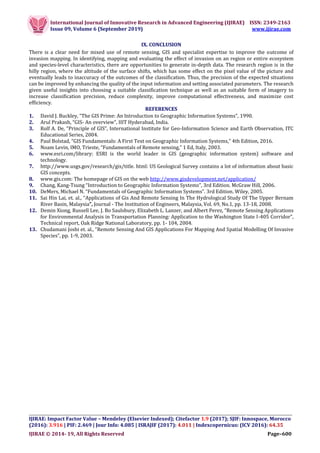 International Journal of Innovative Research in Advanced Engineering (IJIRAE) ISSN: 2349-2163
Issue 09, Volume 6 (September 2019) www.ijirae.com
__________________________________________________________________________________
IJIRAE: Impact Factor Value – Mendeley (Elsevier Indexed); Citefactor 1.9 (2017); SJIF: Innospace, Morocco
(2016): 3.916 | PIF: 2.469 | Jour Info: 4.085 | ISRAJIF (2017): 4.011 | Indexcopernicus: (ICV 2016): 64.35
IJIRAE © 2014- 19, All Rights Reserved Page–600
IX. CONCLUSION
There is a clear need for mixed use of remote sensing, GIS and specialist expertise to improve the outcome of
invasion mapping. In identifying, mapping and evaluating the effect of invasion on an region or entire ecosystem
and species-level characteristics, there are opportunities to generate in-depth data. The research region is in the
hilly region, where the altitude of the surface shifts, which has some effect on the pixel value of the picture and
eventually leads to inaccuracy of the outcomes of the classification. Thus, the precision of the expected situations
can be improved by enhancing the quality of the input information and setting associated parameters. The research
given useful insights into choosing a suitable classification technique as well as an suitable form of imagery to
increase classification precision, reduce complexity, improve computational effectiveness, and maximize cost
efficiency.
REFERENCES
1. David J. Buckley, “The GIS Prime: An Introduction to Geographic Information Systems”, 1990.
2. Arul Prakash, “GIS- An overview”, IIIT Hyderabad, India.
3. Rolf A. De, “Principle of GIS”, International Institute for Geo-Information Science and Earth Observation, ITC
Educational Series, 2004.
4. Paul Bolstad, “GIS Fundamentals: A First Text on Geographic Information Systems,” 4th Edition, 2016.
5. Noam Levin, IMO, Trieste, “Fundamentals of Remote sensing,” 1 Ed, Italy, 2003.
6. www.esri.com/library: ESRI is the world leader in GIS (geographic information system) software and
technology.
7. http://www.usgs.gov/research/gis/title. html: US Geological Survey contains a lot of information about basic
GIS concepts.
8. www.gis.com: The homepage of GIS on the web http://www.gisdevelopment.net/application/
9. Chang, Kang-Tsung “Introduction to Geographic Information Systems”, 3rd Edition. McGraw Hill, 2006.
10. DeMers, Michael N. “Fundamentals of Geographic Information Systems”. 3rd Edition. Wiley, 2005.
11. Sai Hin Lai, et. al., “Applications of Gis And Remote Sensing In The Hydrological Study Of The Upper Bernam
River Basin, Malaysia”, Journal - The Institution of Engineers, Malaysia, Vol. 69, No.1, pp. 13-18, 2008.
12. Demin Xiong, Russell Lee, J. Bo Saulsbury, Elizabeth L. Lanzer, and Albert Perez, “Remote Sensing Applications
for Environmental Analysis in Transportation Planning: Application to the Washington State I-405 Corridor”,
Technical report, Oak Ridge National Laboratory, pp. 1- 104, 2004.
13. Chudamani Joshi et. al., “Remote Sensing And GIS Applications For Mapping And Spatial Modelling Of Invasive
Species”, pp. 1-9, 2003.
 
