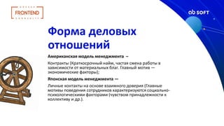 Форма деловых
отношений
Американская модель менеджмента –
Контракты (Краткосрочный найм, частая смена работы в
зависимости от материальных благ. Главный мотив —
экономические факторы);
Японская модель менеджмента —
Личные контакты на основе взаимного доверия (Главные
мотивы поведения сотрудников характеризуются социально-
психологическими факторами (чувством принадлежности к
коллективу и др.).
 