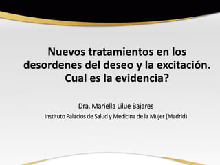 Nuevos tratamientos en los
desordenes del deseo y la excitación.
Cual es la evidencia?
Dra. Mariella Lilue Bajares
Instituto Palacios de Salud y Medicina de la Mujer (Madrid)
 