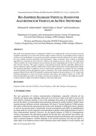 International Journal of Wireless & Mobile Networks (IJWMN) Vol. 11, No. 5, October 2019
DOI: 10.5121/ijwmn.2019.11501 01
BIO-INSPIRED SEAMLESS VERTICAL HANDOVER
ALGORITHM FOR VEHICULAR AD HOC NETWORKS
Mohanad M. Abdulwahhab1
, Mohd Fadlee A. Rasid1,2
and Fazirulhisyam
Hashim1,2
1
Department of Computer and Communication Systems, Faculty of Engineering,
Universiti Putra Malaysia, Serdang, 43400, Selangor, Malaysia
2
Wireless and Photonics Networks (WiPNET) Research Centre,
Faculty of Engineering, Universiti Putra Malaysia, Serdang, 43400, Selangor, Malaysia
ABSTRACT
One of the most important factors to implement VANET is by considering the variety of wireless networks
available around the city as well as the vehicles traffic scenarios. However, by providing a diverse range of
wireless access technologies, it is necessary to provide continuous network connectivity as well as selecting
the most suitable network technology and performance. Many researchers have worked on building
algorithms for selecting the best network to improve the handover process. However, with high-speed
vehicles mobility, the vertical handover process became the most challenging task in order to achieve real-
time network selection. This paper proposes a bio-inspired network selection algorithm influenced by
insect's behaviour which combines Artificial Bee Colony (ABC) and Particle Swarm Optimization (PSO).
The proposed algorithm is applied to process multi-criteria parameters to evaluate the best available
network and then execute the handover process seamlessly. The results demonstrate the benefits of the
proposed Multi-Criteria ABC-PSO method by reducing the handover decision delays by 25%. It gives the
optimum performance in terms of network selections and reduces the handover latency by 14.5%. The
proposed algorithm also reduces the number of unnecessary handovers by 48% for three different mobility
scenarios based on traffic environments (highway, urban and traffic jam).
KEYWORDS
Vehicular Ad Hoc Networks (VANETs), Vertical Handover, PSO, ABC, Seamless, Heterogeneous
1. INTRODUCTION
The next generation of wireless communication technologies, especially vehicular ad hoc
networks are facing many challenges that need to be solved in order to be able to coexist with
each other[1]. Seamless mobility is one of the challenges that needs to be addressed in order to
provide the ability of uninterrupted inter-technology roaming for mobile nodes[2]. Mobile nodes
roaming between different network technologies will lead to Vertical Handover (VHO) process
that occurs within the link and network layers due to the demands of shifting the device interface
as well as the network point of attachment. Several investigations and efforts in standardisation
are being made by several institutions and individuals to design a final implementation of each of
these communication layers[3]. However, for the specific purpose of VHO in a heterogeneous
wireless environment, the information prepared for the link layer and network layer before any
operations of handover will directly affect the significant handover performance and consequently
lead to seamless handover. Another challenge is the network discovery time that can lead to a
major delay in the handover process while scanning various radio channels on each interface and
 