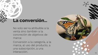 La conversión…
No solo ser+a atribuible a la
venta sino también a la
concreción de objetivos de
marca:
Conversión a la categoría, a la
marca, al uso del producto, a
una subscripción, a una
interacción. 10
 