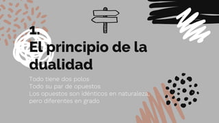 1.
El principio de la
dualidad
Todo tiene dos polos
Todo su par de opuestos
Los opuestos son idénticos en naturaleza,
pero diferentes en grado
 