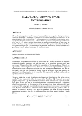 International Journal of Computational Science and Information Technology (IJCSITY) Vol.7, No.1/2/3/4, November 2019
DOI: 10.5121/ijcsity.2019.7402 13
DATA TABLE, EQUATION FIT OR
INTERPOLATION
Héctor G. Riveros
Instituto de Física UNAM, Mexico
ABSTRACT
The results of an experiment can be presented as a data table or as an equation that represents them.
In the case of adjusting a polynomial, Excel allows us to change its degree and calculates the R2 of the
adjusted equation. It is considered that if it is 1 the equation goes through all the experimental points.
By adjusting Tungsten resistivity data, it is found that the equations do not go through all the points
(even with R2 = 1), which is verified by calculating the differences for each point. In those cases, the
best fit is the linear interpolation between consecutive points. The equation adjusted by Excel, Matlab
or Origin requires checking if it corresponds to the minimum in the sum of squared differences, it is
possible that it can be reduced by changing the coefficients values.
KEYWORDS
Equation adjustment, interpolation, uncertainties.
1. INTRODUCTION
Experiments are performed to verify the predictions of a theory or to find an empirical
relationship between variables. It is said that there is an agreement between theory and
experiment if the calculated data is within the uncertainty of the measured data. If there is no
agreement, it is necessary to review the theory and / or review the experiment. If an empirical
relationship is sought, an equation is sought that goes through the experimental data with its
uncertainty. The one that is simpler is chosen, if we do not have a theory that suggests the
equation. It is at the discretion of the researcher if he presents his results in a table or in an
equation, or in both presentations.
There are books that include the adjustment of equations[1] and articles that solve relevant
details. We can mention the titles of some articles: True lines [2], Systematic errors and
graphic extrapolation [3], Measurement of systematic errors with curve fit [4], Can students
draw better fit lines? [5], The art of adjusting models to experimental results [6], Comparison
of different approaches in the extraction of a parameter in a linear adjustment [6], and
Analysis of data and graphs in an introductory physics laboratory: spradsheet versus statistics
suite [8] Some mention the R2 but do not mention the need to verify the goodness of the fit,
plotting the residuals. We have Excel. MatLab and Origin that adjust different curves and
calculate the parameters that give the minimum of the sum of the squared residues. Peterlin
[8] has:
R2
= 1 - [∑ (Yi -fi)2
] / ∑ (Yi - <Y>)2
(1)
 