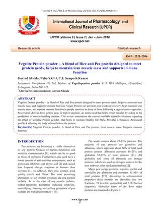 Govind S et al / Int. J. of Pharmacology and Clin. Res. Vol 2(1) 2018 [05-11]
www.ijpcr.net
5
IJPCR |Volume 2 | Issue 1 | Jan – Jun- 2018
www.ijpcr.net
Research article Clinical research
Vegelite Protein powder – A blend of Rice and Pea protein designed to meet
protein needs, helps to mentain lean muscle mass and supports immune
function
Govind Shukla, Neha S.Giri, C.J. Sampath Kumar
Lactonova Nutripharm (P) Ltd, Makers of Vegeliteprotien powder 81/3, IDA Mallapur, Hyderabad,
Telangana, India-500 076.
*
Address for correspondence: Govind Shukla
ABSTRACT
Vegelite Protein powder – A blend of Rice and Pea protein designed to meet protein needs, helps to maintain lean
muscle mass and supports immune function. Vegan Protein can promote post-workout recovery, help maintain lean
muscle mass, and support immune function in people sensitive to dairy or those following a vegetarian or vegan diet.
Pea protein, derived from yellow peas, is high in arginine, an amino acid that helps repair muscles by aiding in the
production of muscle-building creatine. This review summarises the current available scientific literature regarding
the effect of Vegelite Protein powder that helps to mentain Healthy life Style, Provides a Balanced Aminoacid
profile & allowing the body to benefit from the protein.
Keywords: Vegelite Protein powder, A blend of Rice and Pea protein, Lean muscle mass, Supports immune
function.
INTRODUCTION
Pea proteins are becoming a viable alternative
to soy protein because of techno-functional and
nutritive characteristics [1], which can be as good
as those of soybeans. Furthermore, pea seed have a
lower content of anti-nutritive components, such as
proteinase inhibitors and phytic acid [2] and caused
less frequent allergic reactions in humans than
soybean (3). In addition, they also contain good
quality starch and fibers. The most promising
alternative to soy protein products are pea protein
isolates. As in the case of soy protein isolates,
techno-functional properties including solubility,
emulsifying, foaming and gelling properties of pea
isolates are well documented [4-10].
Pea seeds contain about 22-23% proteins. The
majority of pea proteins are globulins and
albumins, which represent about 80% of total seed
protein content. Albumins represent 18-25% and
globulins 55-65% of total proteins [21]. All
globulins and some of albumins are storage
proteins, which are used as nitrogen sources for the
new embryos after seed germination [22].
Major pea storage proteins, legumin, vicilin and
convicilin are globulins and represent 65-85% of
total proteins [23]. According to sedimentation
properties these proteins are classified into two
fractions, 7S (vicilin, convicilin) and 11S fraction
(legumin). Molecular forms of the three major
proteins are presented in Figure 1.
International Journal of Pharmacology and
Clinical Research (IJPCR)
ISSN: 2521-2206
 