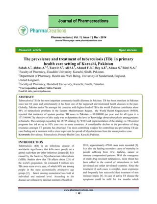 www.pharmacreations.com
~ 4~
Pharmacreations | Vol. 1 | Issue 1 | Mar - 2014
Journal Home page: www.pharmacreations.com
Research article Open Access
The prevalence and treatment of tuberculosis (TB) in primary
health care setting of Karachi, Pakistan
Sabah A.1
, Abbas A.1,2
, Tanwir S.1
, Ali S.I.1
, Ahmed F.R.1
, Beg A.E1
, Adnan S.1
Rizvi S.A.3
1
Faculty of Pharmacy, Ziauddin University, Karachi, Sindh, Pakistan.
2
Department of Pharmacy, Health and Well Being, University of Sunderland, England,
United Kingdom.
3
Faculty of Pharmacy, Hamdard University, Karachi, Sindh, Pakistan.
* Corresponding author: Sidra Tanwir
E-mail id: sidra_tanwir@yahoo.com
ABSTRACT
Tuberculosis (TB) is the most important community health dilemma in Pakistan. TB has been prevalent in Pakistan
since last 10 years and unfortunately it has been one of the neglected and mistreated health diseases in the past.
Globally, Pakistan ranks 7th amongst the countries with highest load of TB in the world. Pakistan contributes about
44% of tuberculosis problems in the Eastern Mediterranean Region. the World Health Organization (WHO),
reported that incidence of sputum positive TB cases in Pakistan is 80/100000 per year and for all types it is
177/100000.The objective of this study was to determine the level of knowledge about tuberculosis among patients
in Karachi. The campaign regarding the DOTS strategy by WHO and implementation of the strategy in TB control
programs has led an up to 95% cure rate in some countries. A considerable decline in the prevalence of drug
resistance amongst TB patients has observed. The most controlling weapon for controlling and preventing TB are
case finding and a treatment with a view to prevent the spread of Mycobacterium from the smear positive case.
Keywords: Prevalence; Tuberculosis; Primary Health Care; Karachi; Pakistan.
INTRODUCTION
Tuberculosis (TB) is an infectious disease of
worldwide significance that kills more people on a
global scale than any other infectious disease.[1] It is
caused by the bacteria, Mycobacterium tuberculosis
(MTB). Studies show that TB affects about 32% of
the world’s population. An estimated 8 million new
TB cases occur every year, of which 80% are among
people in the most economically productive age
groups [2], hence causing economical loss both at
individual and national level. According to the
disease surveillance by national institute of health in
2010, approximately 47948 cases were recorded [3].
It is also the leading secondary cause of mortality in
people suffering from HIV, diabetes, cancer or
immune compromised patients. With the emergence
of multi drug resistant tuberculosis, more threat has
been added to the control of tuberculosis in both
developed and under developed countries. Since the
treatment of such cases is complex, more expensive
and frequently less successful than treatment of non
resistant strains [4]. In case of active TB disease the
symptoms could be mild for few months which
Journal of Pharmacreations
 