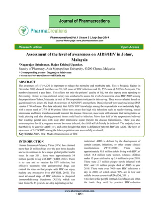 www.pharmacreations.com
~ 61~
Pharmacreations|Vol.1 | Issue 3 | July-Sep-2014
Journal Home page: www.pharmacreations.com
Research article Open Access
Assessment of the level of awareness on AIDS/HIV in Johor,
Malaysia
*Nagarajan Srinivasan, Rajan Ethiraj Ugandar.
Faculty of Pharmacy, Asia Metropolitan University, 43200 Cheras, Malaysia.
* Corresponding author: Nagarajan Srinivasan
E-mail id: n.srinivasan@masterskill.edu.my
ABSTRACT
The awareness of HIV/AIDS is important to reduce the mortality and morbidity rate. This is because, figures in
December 2010 showed that there are 91, 362 cases of HIV infections and 16, 352 cases of AIDS in Malaysia. The
numbers increased a year later. This affects not only the patients’ quality of life, but also impose extra spending to
the country. Hence, a cross-sectional survey was conducted to assess the level of awareness about HIV/AIDS among
the population of Johor, Malaysia. A total of 396 respondents took part in this survey. They were evaluated based on
questionnaires to assess the level of awareness of AIDS/HIV among them. Data collected were analyzed using SPSS
version 17.0 software. The data indicated that AIDS/ HIV knowledge among the respondents was moderately high,
with a mean mark of 37.9 of 48 points. Most were aware that high risk behaviors such as needle-sharing, sexual
intercourse and blood transfusion could transmit the disease. However, most were still unaware that having tattoo or
body piercing and also sharing personal items could lead to infection. More than half of the respondents believed
that washing genital area with soap after intercourse could prevent the disease transmission. There was also
misconception that if a pregnant woman becomes infected, the child will definitely be infected. The majority knew
that there is no cure for AIDS/ HIV and some thought that there is difference between HIV and AIDS. The level of
awareness of AIDS/ HIV among the Johor population was successfully evaluated.
Key words: AIDS, HIV, Mode of transmission of HIV.
INTRODUCTION
Human Immunodeficiency Virus (HIV) has claimed
more than 25 million lives over the past three decades
and so it continues to be a major global public health
issue. In year 2011, there were approximately 34
million people living with HIV (WHO, 2012). There
is no cure and no vaccine for HIV infection, but
effective treatment with antiretroviral drugs can
control the virus so that people with HIV can enjoy
healthy and productive lives (NYSDH, 2010). The
most advanced stage of HIV infection is Acquired
Immunodeficiency Syndrome (AIDS), which can
take from 2 to 15 years to develop depending on the
individual. AIDS is defined by the development of
certain cancers, infections, or other severe clinical
manifestations (WHO,2012). There were
approximately 30.1 million adults living with HIV, of
which 16.8 million were women, whereas children
under 15 years old make up 3.4 million in year 2010.
There were 2.7 million people newly infected with
HIV, and 1.8 million people died of AIDS in year
2010. There were over 7000 new HIV infections a
day in 2010; of which about 97% are in low and
middle income countries (UNAIDS, 2011).
This shows that people still lack knowledge and often
the tools they need to practice HIV-reduction
Journal of Pharmacreations
 