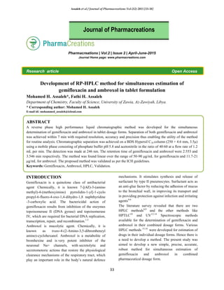 Assaleh et al / Journal of Pharmacreations Vol-2(2) 2015 [33-38]
33
Pharmacreations | Vol.2 | Issue 2 | April-June-2015
Journal Home page: www.pharmacreations.com
Research article Open Access
Development of RP-HPLC method for simultaneous estimation of
gemifloxacin and ambroxol in tablet formulation
Mohamed H. Assaleh*, Fathi H. Assaleh
Department of Chemistry, Faculty of Science, University of Zawia, Az-Zawiyah, Libya.
* Corresponding author: Mohamed H. Assaleh
E-mail id: mohammed_assaleh@icloud.com
ABSTRACT
A reverse phase high performance liquid chromatographic method was developed for the simultaneous
determination of gemifloxacin and ambroxol in tablet dosage forms. Separation of both gemifloxacin and ambroxol
was achieved within 7 min with required resolution, accuracy and precision thus enabling the utility of the method
for routine analysis. Chromatographic separation was achieved on a BDS Hypersil C18 column (250 × 4.6 mm, 3.5μ)
using a mobile phase consisting of phosphate buffer pH 5.8 and acetonitrile in the ratio of 40:60 at a flow rate of 1.2
mL per min. The detection was made at 246 nm. The retention time of gemifloxacin and ambroxol were 2.553 and
3.546 min respectively. The method was found linear over the range of 50-90 μg/mL for gemifloxacin and 11.7-21
μg/mL for ambroxol. The proposed method was validated as per the ICH guidelines.
Keywords: Gemifloxacin, Ambroxol, HPLC, Validation.
INTRODUCTION
Gemifloxacin is a quinolone class of antibacterial
agent.
Chemically, it is known 7-[(4Z)-3-(amino
methyl)-4-(methoxyimino) pyrrolidin-1-yl]-1-cyclo
propyl-6-fluoro-4-oxo-1,4-dihydro-1,8 naphthyridine
-3-carboxylic acid. The bactericidal action of
gemifloxacin results from inhibition of the enzymes
topoisomerase II (DNA gyrase) and topoisomerase
IV, which are required for bacterial DNA replication,
transcription, repair, and recombination.1-3
Ambroxol is mucolytic agent. Chemically, it is
known as trans-4-(2-Amino-3,5-dibrombenzyl
amino)-cyclohexanol. Ambroxol is a metabolite of
bromhexine and is very potent inhibitor of the
neuronal Na+ channels, with secretolytic and
secretomotoric actions that restore the physiological
clearance mechanisms of the respiratory tract, which
play an important role in the body’s natural defence
mechanisms. It stimulates synthesis and release of
surfactant by type II pneumocytes. Surfactant acts as
an anti-glue factor by reducing the adhesion of mucus
to the bronchial wall, in improving its transport and
in providing protection against infection and irritating
agents4-6
The literature survey revealed that there are two
HPLC methods8,9
and the other methods like
HPTLC10
and UV12-14
Spectroscopic methods
available for the determination of gemifloxacin and
ambroxol in their combined dosage forms. Various
HPLC methods 15,16
were developed for estimation of
drugs in their individual dosage forms. Hence there is
a need to develop a method. The present study was
aimed to develop a new simple, precise, accurate,
robust method for simultaneous estimation of
gemifloxacin and ambroxol in combined
pharmaceutical dosage form.
Journal of Pharmacreations
 
