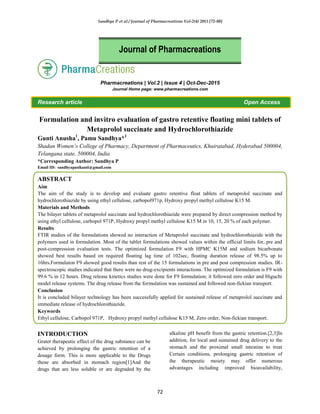 Sandhya P et al / Journal of Pharmacreations Vol-2(4) 2015 [72-80]
72
Pharmacreations | Vol.2 | Issue 4 | Oct-Dec-2015
Journal Home page: www.pharmacreations.com
Research article Open Access
Formulation and invitro evaluation of gastro retentive floating mini tablets of
Metaprolol succinate and Hydrochlorothiazide
Gunti Anusha1
, Pamu Sandhya*1
Shadan Women’s College of Pharmacy, Department of Pharmaceutics, Khairatabad, Hyderabad 500004,
Telangana state, 500004, India
*Corresponding Author: Sandhya P
Email ID: sandhyapasikanti@gmail.com
ABSTRACT
Aim
The aim of the study is to develop and evaluate gastro retentive float tablets of metaprolol succinate and
hydrochlorothiazide by using ethyl cellulose, carbopol971p, Hydroxy propyl methyl cellulose K15 M.
Materials and Methods
The bilayer tablets of metaprolol succinate and hydrochlorothiazide were prepared by direct compression method by
using ethyl cellulose, carbopol 971P, Hydroxy propyl methyl cellulose K15 M in 10, 15, 20 % of each polymer.
Results
FTIR studies of the formulations showed no interaction of Metaprolol succinate and hydrochlorothiazide with the
polymers used in formulation. Most of the tablet formulations showed values within the official limits for, pre and
post-compression evaluation tests. The optimized formulation F9 with HPMC K15M and sodium bicarbonate
showed best results based on required floating lag time of 102sec, floating duration release of 98.5% up to
16hrs.Formulaton F9 showed good results than rest of the 15 formulations in pre and post compression studies. IR-
spectroscopic studies indicated that there were no drug-excipients interactions. The optimized formulation is F9 with
99.6 % in 12 hours. Drug release kinetics studies were done for F9 formulation; it followed zero order and Higuchi
model release systems. The drug release from the formulation was sustained and followed non-fickian transport.
Conclusion
It is concluded bilayer technology has been successfully applied for sustained release of metaprolol succinate and
immediate release of hydrochlorothiazide.
Keywords
Ethyl cellulose, Carbopol 971P, Hydroxy propyl methyl cellulose K15 M, Zero order, Non-fickian transport.
INTRODUCTION
Grater therapeutic effect of the drug substance can be
achieved by prolonging the gastric retention of a
dosage form. This is more applicable to the Drugs
those are absorbed in stomach region[1]And the
drugs that are less soluble or are degraded by the
alkaline pH benefit from the gastric retention.[2,3]In
addition, for local and sustained drug delivery to the
stomach and the proximal small intestine to treat
Certain conditions, prolonging gastric retention of
the therapeutic moiety may offer numerous
advantages including improved bioavailability,
Journal of Pharmacreations
 