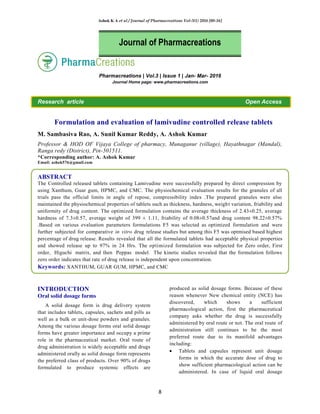 Ashok K A et al / Journal of Pharmacreations Vol-3(1) 2016 [08-16]
8
Pharmacreations | Vol.3 | Issue 1 | Jan- Mar- 2016
Journal Home page: www.pharmacreations.com
Research article Open Access
Formulation and evaluation of lamivudine controlled release tablets
M. Sambasiva Rao, A. Sunil Kumar Reddy, A. Ashok Kumar
Professor & HOD OF Vijaya College of pharmacy, Munaganur (village), Hayathnagar (Mandal),
Ranga redy (District), Pin-501511.
*Corresponding author: A. Ashok Kumar
Email: ashok576@gmail.com
ABSTRACT
The Controlled released tablets containing Lamivudine were successfully prepared by direct compression by
using Xanthum, Guar gum, HPMC, and CMC. The physiochemical evaluation results for the granules of all
trials pass the official limits in angle of repose, compressibility index .The prepared granules were also
maintained the physiochemical properties of tablets such as thickness, hardness, weight variation, friability and
uniformity of drug content. The optimized formulation contains the average thickness of 2.43±0.25, average
hardness of 7.3±0.57, average weight of 399 ± 1.11, friability of 0.08±0.57and drug content 98.22±0.57%
.Based on various evaluation parameters formulations F5 was selected as optimized formulation and were
further subjected for comparative in vitro drug release studies but among this F5 was optmised based highest
percentage of drug release. Results revealed that all the formulated tablets had acceptable physical properties
and showed release up to 97% in 24 Hrs. The optimized formulation was subjected for Zero order, First
order, Higuchi matrix, and then Peppas model. The kinetic studies revealed that the formulation follows
zero order indicates that rate of drug release is independent upon concentration.
Keywords: XANTHUM, GUAR GUM, HPMC, and CMC
INTRODUCTION
Oral solid dosage forms
A solid dosage form is drug delivery system
that includes tablets, capsules, sachets and pills as
well as a bulk or unit-dose powders and granules.
Among the various dosage forms oral solid dosage
forms have greater importance and occupy a prime
role in the pharmaceutical market. Oral route of
drug administration is widely acceptable and drugs
administered orally as solid dosage form represents
the preferred class of products. Over 90% of drugs
formulated to produce systemic effects are
produced as solid dosage forms. Because of these
reason whenever New chemical entity (NCE) has
discovered, which shows a sufficient
pharmacological action, first the pharmaceutical
company asks whether the drug is successfully
administered by oral route or not. The oral route of
administration still continues to be the most
preferred route due to its manifold advantages
including:
Tablets and capsules represent unit dosage
forms in which the accurate dose of drug to
show sufficient pharmacological action can be
administered. In case of liquid oral dosage
Journal of Pharmacreations
 