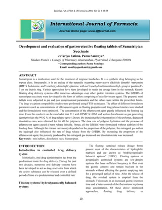 Juveriya F et al / Int. J. of Farmacia, 2016; Vol-(2) 1: 10-18
10
International Journal of Farmacia
Journal Home page: www.ijfjournal.com
Development and evaluation of gastroretentive floating tablets of Sumatriptan
Succinate
Juveriya Fatima, Pamu Sandhya*
Shadan Women’s College of Pharmacy, Khairatabad, Hyderabad, Telangana 500004
*Corresponding author: Pamu Sandhya
Email: sandhyapasikanti@gmail.com
ABSTRACT
Sumatriptan is a medication used for the treatment of migrane headaches. It is a synthetic drug belonging to the
triptan class. Structurally, it is an analog of the naturally occurring neuro-active alkaloids dimethyl tryptamine
(DMT), bufotenine, and 5-methoxy-dimethyltryptamine, with an N-methyl sulfonamidomethyl- group at position C-
5 on the indole ring. Various approaches have been developed to retain the dosage form in the stomach. Gastric
floating drug delivery systems offer numerous advantages over other gastric retention systems. The GFDDS of
sumatriptan succinate were developed in the form of tablets comprising of an effervescent agent. The prepared mini
tablets were subjected to pre and post compressional parameters and the values were within the prescribed limits.
The drug- excipient compatibility studies were performed using FTIR techniques. The effect of different formulation
parameters such as concentrations of effervescent agent on floating properties and drug release kinetics were studied
and the formulations were optimized. The concentration of the effervescent agent greatly influenced the floating lag
time. From the results it can be concluded that F11 with HPMC K100M, and sodium bicarbonate as gas generating
agent provides the 99.92 % of drug release up to 12hours. By increasing the concentration of the polymer, decreased
dissolution rates were obtained for the all the polymers. The slow rate of polymer hydration and the presence of
effervescent agent caused a burst release initially. Hence, all the GFDDS were formulated without addition of the
loading dose. Although the release rate mainly depended on the proportion of the polymer, the entrapped gas within
the hydrogel also influenced the rate of drug release from the GFDDS. By increasing the proportion of the
effervescent agent, the porosity produced by the entrapped gas increased and dissolution rate was increased.
Keywords: mini tablets, dissolution rates, Sumatriptan.
INTRODUCTION
Introduction to controlled drug delivery
system
Historically, oral drug administration has been the
predominant route for drug delivery. During the past
two decades, numerous oral delivery systems have
been developed to act as drug reservoirs from which
the active substance can be released over a defined
period of time at a predetermined and controlled rate.
Floating systems/ hydrodynamically balanced
systems
The floating sustained release dosage forms
present most of the characteristics of hydrophilic
matrices and are known as ‘hydrodynamically
balanced systems’ (‘HBS’).
Floating systems or
dynamically controlled systems are low-density
systems that have sufficient buoyancy to float over
the gastric contents and remain buoyant in the
stomach without affecting the gastric emptying rate
for a prolonged period of time. After the release of
drug, the residual system is emptied from the
stomach. This results in an increased gastric retention
time and a better control of the fluctuations in plasma
drug concentration. Of these above mentioned
approaches, floating drug delivery or
 
