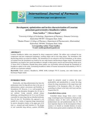 Sandhya P et al / Int. J. of Farmacia, 2016; Vol-(2) 2: 106-117
106
International Journal of Farmacia
Journal Home page: www.ijfjournal.com
Development, optimization and invitro characterization of Losartan
potassium gastroretentive bioadhesive tablets
Pamu Sandhya*1, 2
, Shireen Begum 2
1
University College of Technology, Department of Pharmacy, Osmania University,
Hyderabad 500 007, Telangana State, India
2
Shadan Women’s College of Pharmacy, Department of Pharmaceutics, Khairatabad,
Hyderabad, 500 004, Telangana State, India
Corresponding Author: Pamu Sandhya
*
E-mail: sandhyapasikanti@gmail.com
ABSTRACT
Losartan bioadhesive tablets were prepared by direct compression method. The tablets were evaluated for pre
compression and post compression parameters, swelling studies and in-vitro drug release. The formulation with
desired drug release was tested for stability. The formulation F8 was selected as the best formulation, as the release
of Losartan from the formulation was found to be zero order kinetics and Korsmeyer-Peppas model. The optimized
formulation was found to have good mucoadhesive strength in sheep gastric mucosa and showed drug release up to
12 hours (99.8 %).Therefore, bimodal drug release pattern was successfully achieved through the formulation of
bioadhesive tablets in this study. Formulating bioadhesive tablets of losartan increased the bioavailability to 99.8 %
with the use of polymer carbopol.
Keywords: Gastro retentive, Bioadhesive, HPMC K4M, Carbopol 974 P, Losartan, zero order kinetics and
Korsmeyer-Peppas model.
INTRODUCTION
Historically, oral drug administration has been the
predominant route for drug delivery due to the ease of
administration, patient convenience and flexibility in
formulations [3]. However, it is a well-accepted fact
today that drug absorption throughout the GI tract is
not uniform. Using currently utilized release
technology, oral drug delivery for 12 or even 24 hours
is possible for many drugs that are absorbed uniformly
from GI tract [5]. Nevertheless this approach is not
suitable for a variety of important drugs characterized
by narrow absorption window in the upper part of GI
tract i.e., stomach and small intestine [1]. The design
of oral controlled drug delivery systems (OCDDS)
should be primarily aimed to achieve the more
predictability and reproducibility to control the drug
release [6], drug concentration in the target tissue and
optimization of the therapeutic effect of a drug by
controlling its release in the body with lower and less
frequent dose [2].
Controlled release system
Controlled release dosage forms cover a wide
range of prolonged action formulations which provide
continuous release of their active ingredients at a
predetermined rate and predetermined time [7]. The
most important objective for the development of these
systems is to furnish an extended duration of action
and thus assure greater patient compliance [8]. Ideally,
 