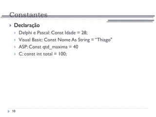 Constantes
10
 Declaração
 Delphi e Pascal: Const Idade = 28;
 Visual Basic: Const Nome As String = “Thiago"
 ASP: Const qtd_maxima = 40
 C: const int total = 100;
 