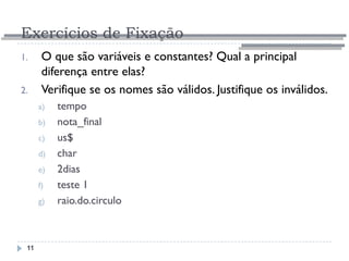 Exercícios de Fixação
11
1. O que são variáveis e constantes? Qual a principal
diferença entre elas?
2. Verifique se os nomes são válidos. Justifique os inválidos.
a) tempo
b) nota_final
c) us$
d) char
e) 2dias
f) teste 1
g) raio.do.circulo
 