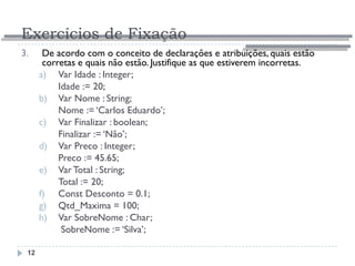 Exercícios de Fixação
12
3. De acordo com o conceito de declarações e atribuições, quais estão
corretas e quais não estão. Justifique as que estiverem incorretas.
a) Var Idade : Integer;
Idade := 20;
b) Var Nome : String;
Nome := ‘Carlos Eduardo’;
c) Var Finalizar : boolean;
Finalizar := ‘Não’;
d) Var Preco : Integer;
Preco := 45.65;
e) VarTotal : String;
Total := 20;
f) Const Desconto = 0.1;
g) Qtd_Maxima = 100;
h) Var SobreNome : Char;
SobreNome := ‘Silva’;
 