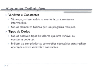 Algumas Definições
2
 Variáveis e Constantes
 São espaços reservados na memória para armazenar
informações.
 São os elementos básicos que um programa manipula.
 Tipos de Dados
 São os possíveis tipos de valores que uma variável ou
constante pode ter.
 Indicam ao compilador as conversões necessárias para realizar
operações entre variáveis e constantes.
 