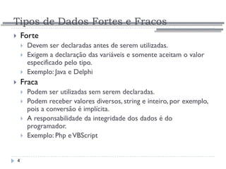 Tipos de Dados Fortes e Fracos
4
 Forte
 Devem ser declaradas antes de serem utilizadas.
 Exigem a declaração das variáveis e somente aceitam o valor
especificado pelo tipo.
 Exemplo: Java e Delphi
 Fraca
 Podem ser utilizadas sem serem declaradas.
 Podem receber valores diversos, string e inteiro, por exemplo,
pois a conversão é implícita.
 A responsabilidade da integridade dos dados é do
programador.
 Exemplo: Php eVBScript
 