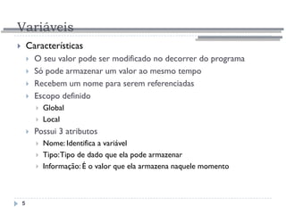 Variáveis
5
 Características
 O seu valor pode ser modificado no decorrer do programa
 Só pode armazenar um valor ao mesmo tempo
 Recebem um nome para serem referenciadas
 Escopo definido
 Global
 Local
 Possui 3 atributos
 Nome: Identifica a variável
 Tipo:Tipo de dado que ela pode armazenar
 Informação: É o valor que ela armazena naquele momento
 