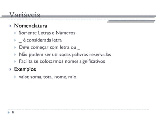 Variáveis
6
 Nomenclatura
 Somente Letras e Números
 _ é considerada letra
 Deve começar com letra ou _
 Não podem ser utilizadas palavras reservadas
 Facilita se colocarmos nomes significativos
 Exemplos
 valor, soma, total, nome, raio
 