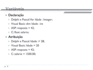 Variáveis
7
 Declaração
 Delphi e Pascal:Var Idade : Integer;
 Visual Basic: dim Idade : int
 ASP: resposta = 42;
 C: float salario;
 Atribuição
 Delphi e Pascal: Idade := 28;
 Visual Basic: Idade = 20
 ASP: resposta = 42;
 C: salario = 1500.00;
 