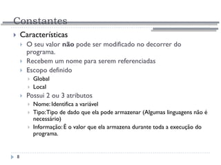 Constantes
8
 Características
 O seu valor não pode ser modificado no decorrer do
programa.
 Recebem um nome para serem referenciadas
 Escopo definido
 Global
 Local
 Possui 2 ou 3 atributos
 Nome: Identifica a variável
 Tipo:Tipo de dado que ela pode armazenar (Algumas linguagens não é
necessário)
 Informação: É o valor que ela armazena durante toda a execução do
programa.
 