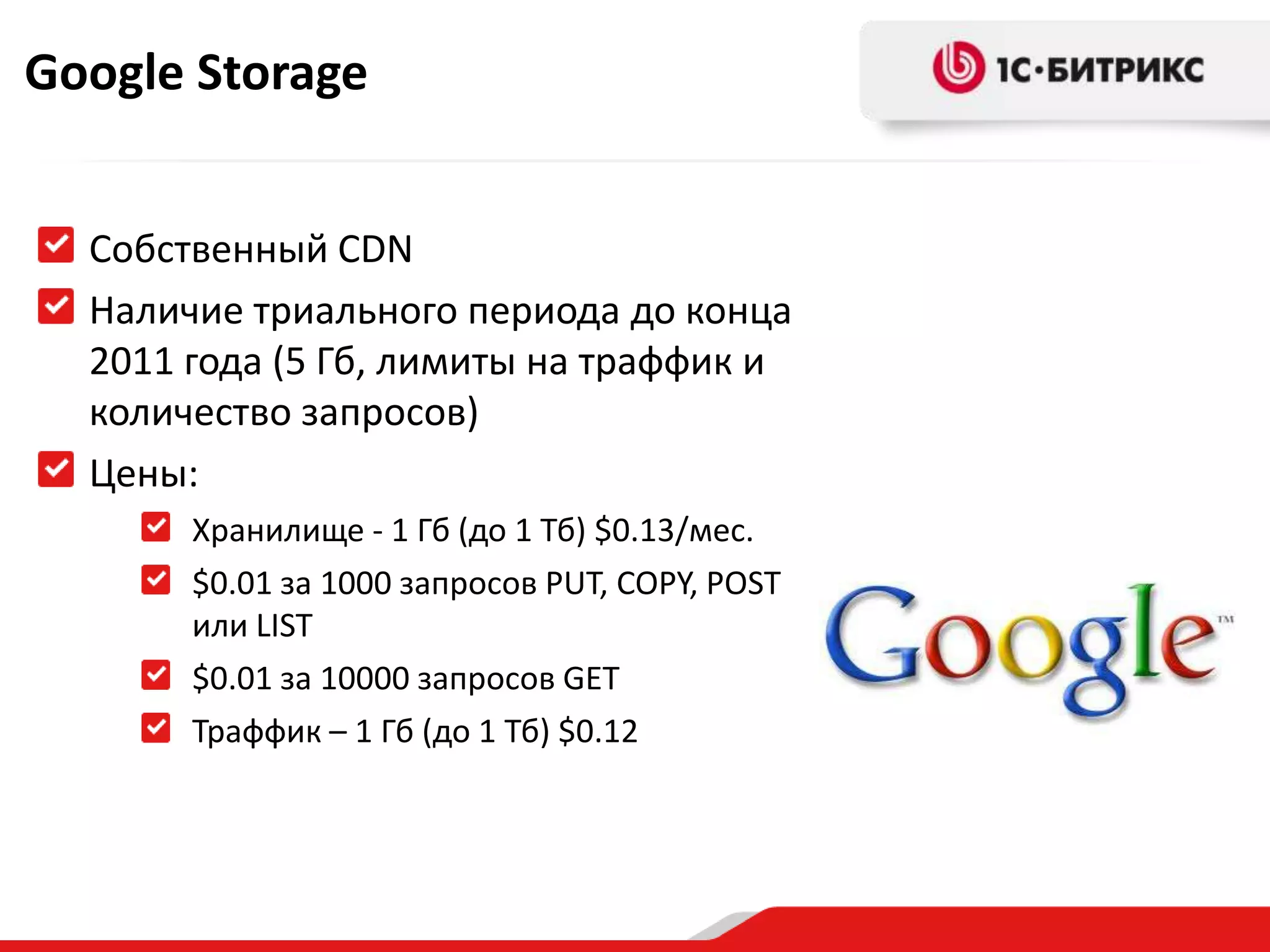Google Storage


  Собственный CDN
  Наличие триального периода до конца
  2011 года (5 Гб, лимиты на траффик и
  количество запросов)
  Цены:
       Хранилище - 1 Гб (до 1 Тб) $0.13/мес.
       $0.01 за 1000 запросов PUT, COPY, POST
       или LIST
       $0.01 за 10000 запросов GET
       Траффик – 1 Гб (до 1 Тб) $0.12
 