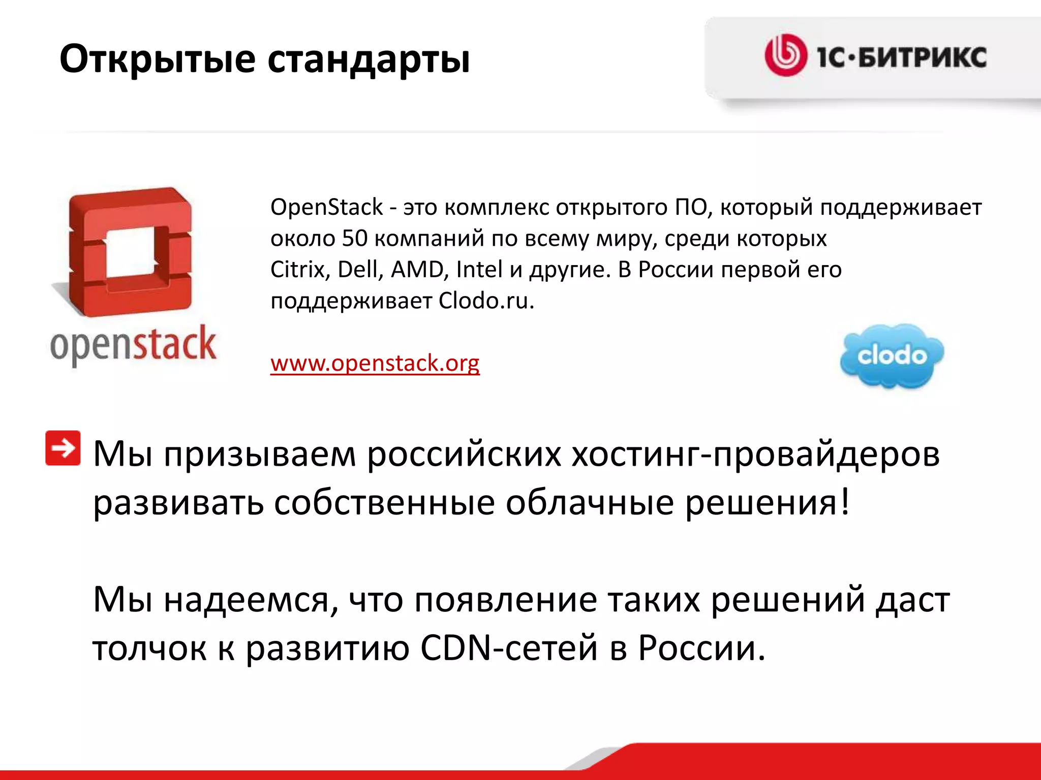 Открытые стандарты


          OpenStack - это комплекс открытого ПО, который поддерживает
          около 50 компаний по всему миру, среди которых
          Citrix, Dell, AMD, Intel и другие. В России первой его
          поддерживает Clodo.ru.

          www.openstack.org


 Мы призываем российских хостинг-провайдеров
 развивать собственные облачные решения!

 Мы надеемся, что появление таких решений даст
 толчок к развитию CDN-сетей в России.
 