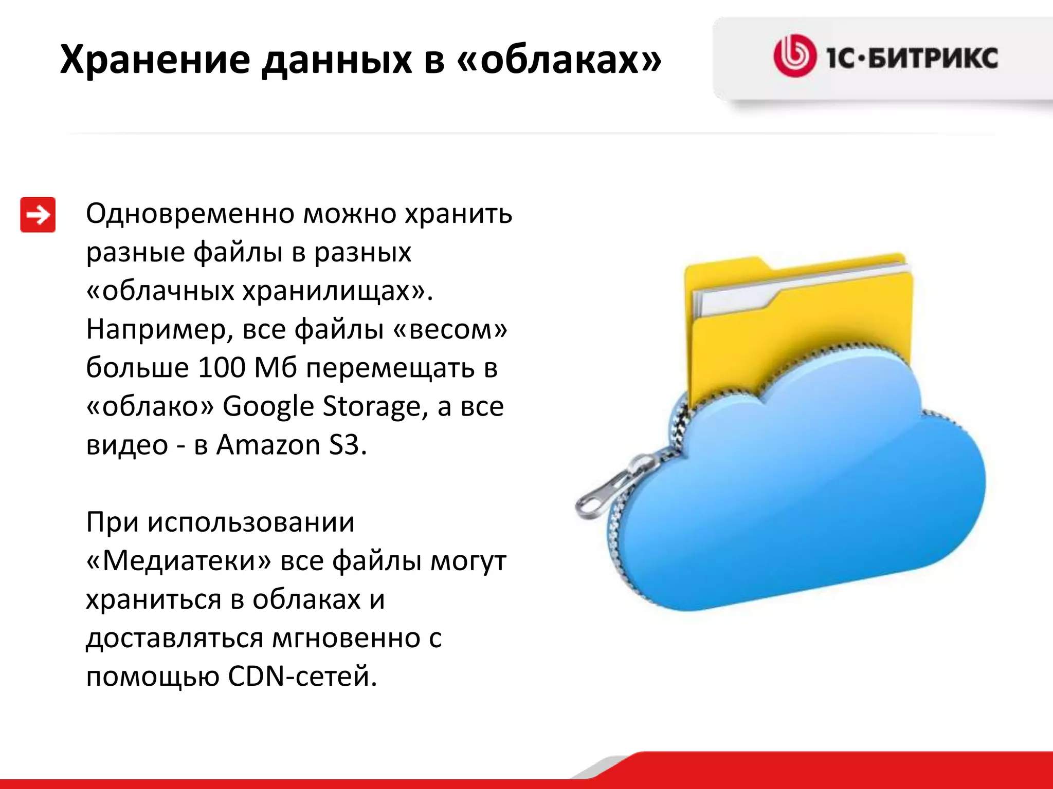 Хранение данных в «облаках»


 Одновременно можно хранить
 разные файлы в разных
 «облачных хранилищах».
 Например, все файлы «весом»
 больше 100 Мб перемещать в
 «облако» Google Storage, а все
 видео - в Amazon S3.

 При использовании
 «Медиатеки» все файлы могут
 храниться в облаках и
 доставляться мгновенно с
 помощью CDN-сетей.
 