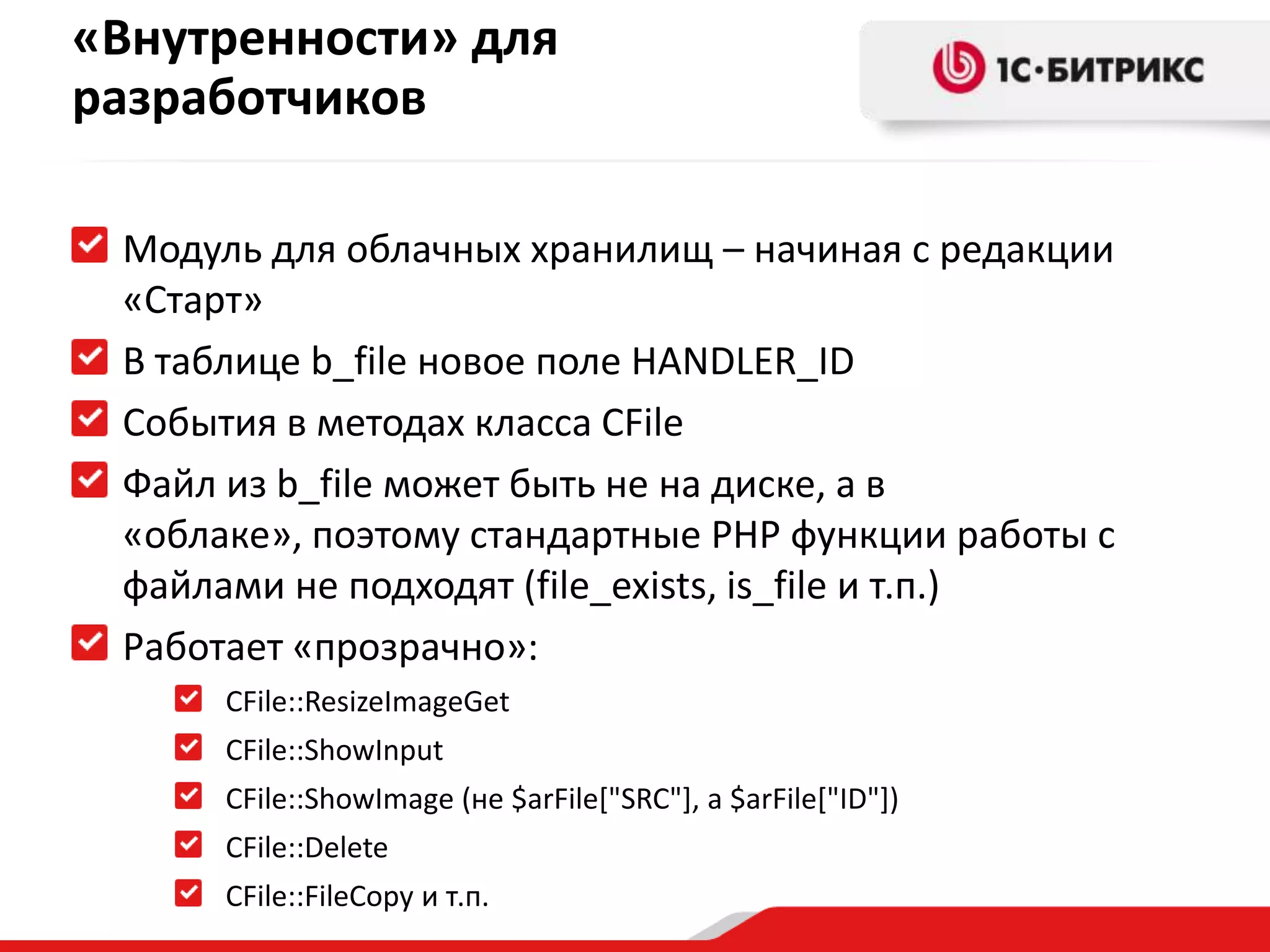«Внутренности» для
разработчиков

 Модуль для облачных хранилищ – начиная с редакции
 «Старт»
 В таблице b_file новое поле HANDLER_ID
 События в методах класса CFile
 Файл из b_file может быть не на диске, а в
 «облаке», поэтому стандартные PHP функции работы с
 файлами не подходят (file_exists, is_file и т.п.)
 Работает «прозрачно»:
      CFile::ResizeImageGet
      CFile::ShowInput
      CFile::ShowImage (не $arFile["SRC"], а $arFile["ID"])
      CFile::Delete
      CFile::FileCopy и т.п.
 