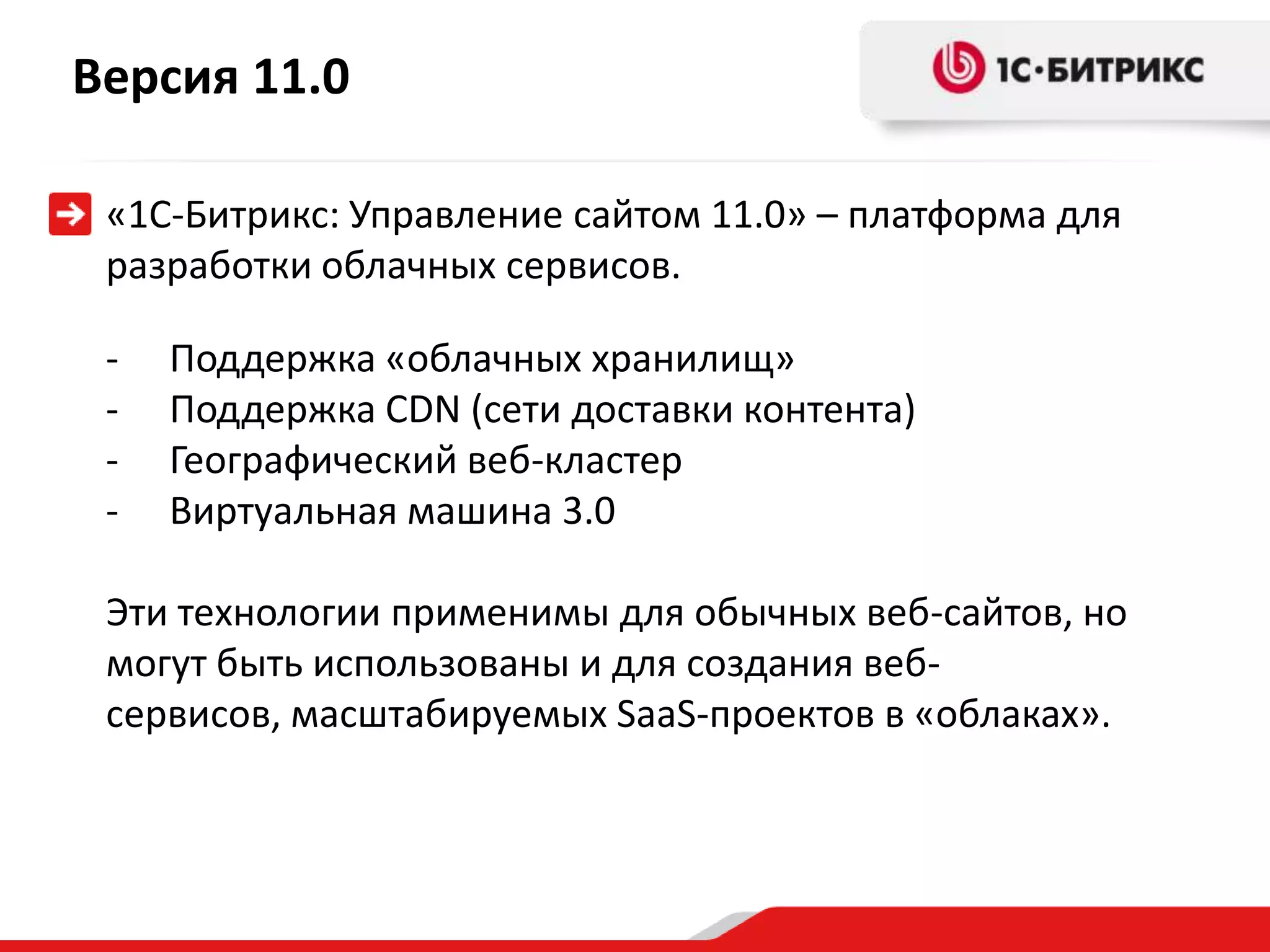 Версия 11.0

 «1С-Битрикс: Управление сайтом 11.0» – платформа для
 разработки облачных сервисов.

 -   Поддержка «облачных хранилищ»
 -   Поддержка CDN (сети доставки контента)
 -   Географический веб-кластер
 -   Виртуальная машина 3.0

 Эти технологии применимы для обычных веб-сайтов, но
 могут быть использованы и для создания веб-
 сервисов, масштабируемых SaaS-проектов в «облаках».
 