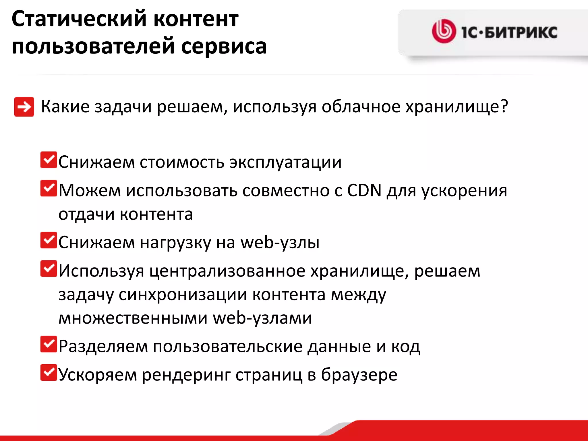 Статический контент
пользователей сервиса

  Какие задачи решаем, используя облачное хранилище?

   Снижаем стоимость эксплуатации
   Можем использовать совместно с CDN для ускорения
   отдачи контента
   Снижаем нагрузку на web-узлы
   Используя централизованное хранилище, решаем
   задачу синхронизации контента между
   множественными web-узлами
   Разделяем пользовательские данные и код
   Ускоряем рендеринг страниц в браузере
 