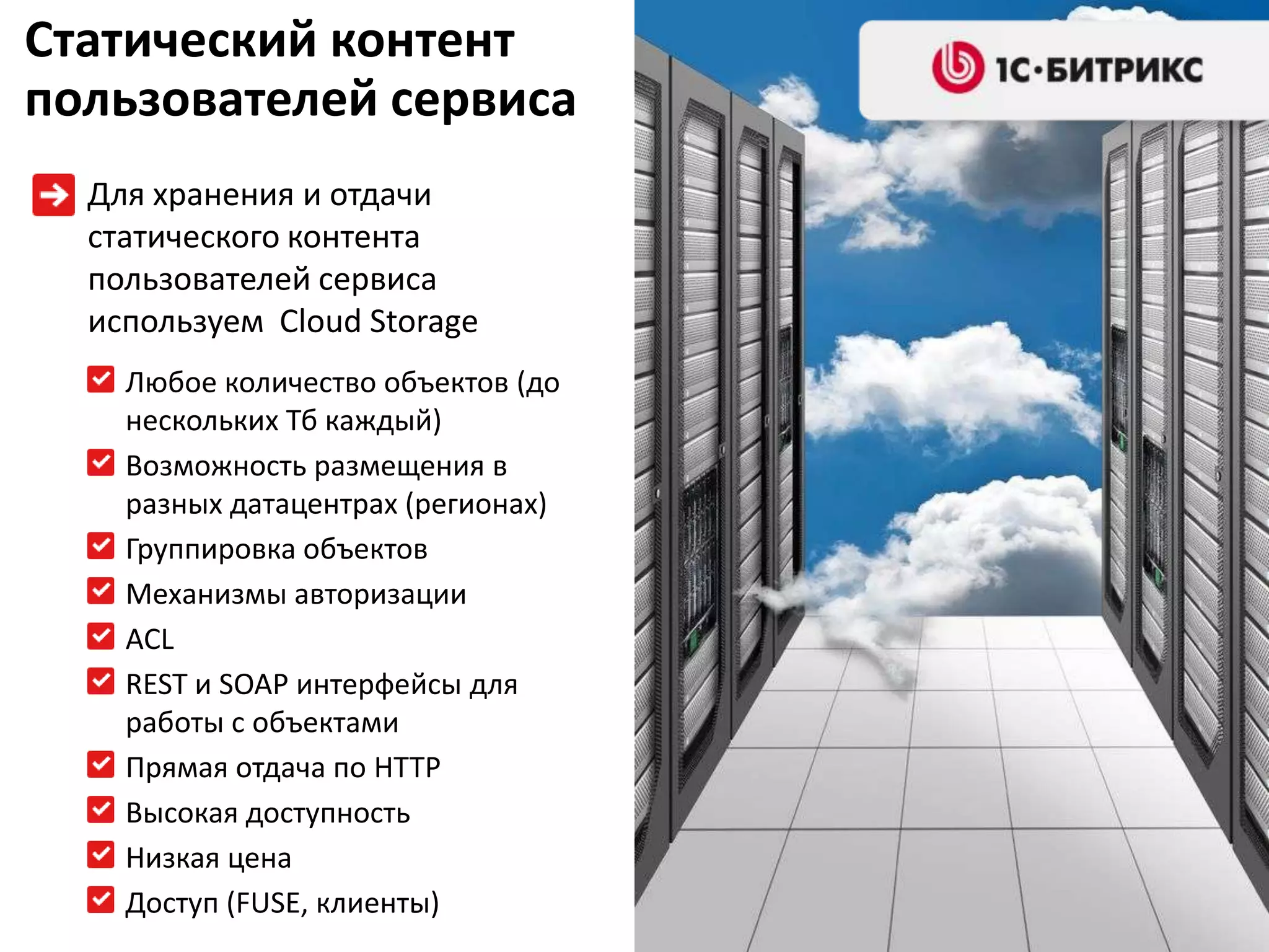 Статический контент
пользователей сервиса
  Для хранения и отдачи
  статического контента
  пользователей сервиса
  используем Cloud Storage
    Любое количество объектов (до
    нескольких Тб каждый)
    Возможность размещения в
    разных датацентрах (регионах)
    Группировка объектов
    Механизмы авторизации
    ACL
    REST и SOAP интерфейсы для
    работы с объектами
    Прямая отдача по HTTP
    Высокая доступность
    Низкая цена
    Доступ (FUSE, клиенты)
 