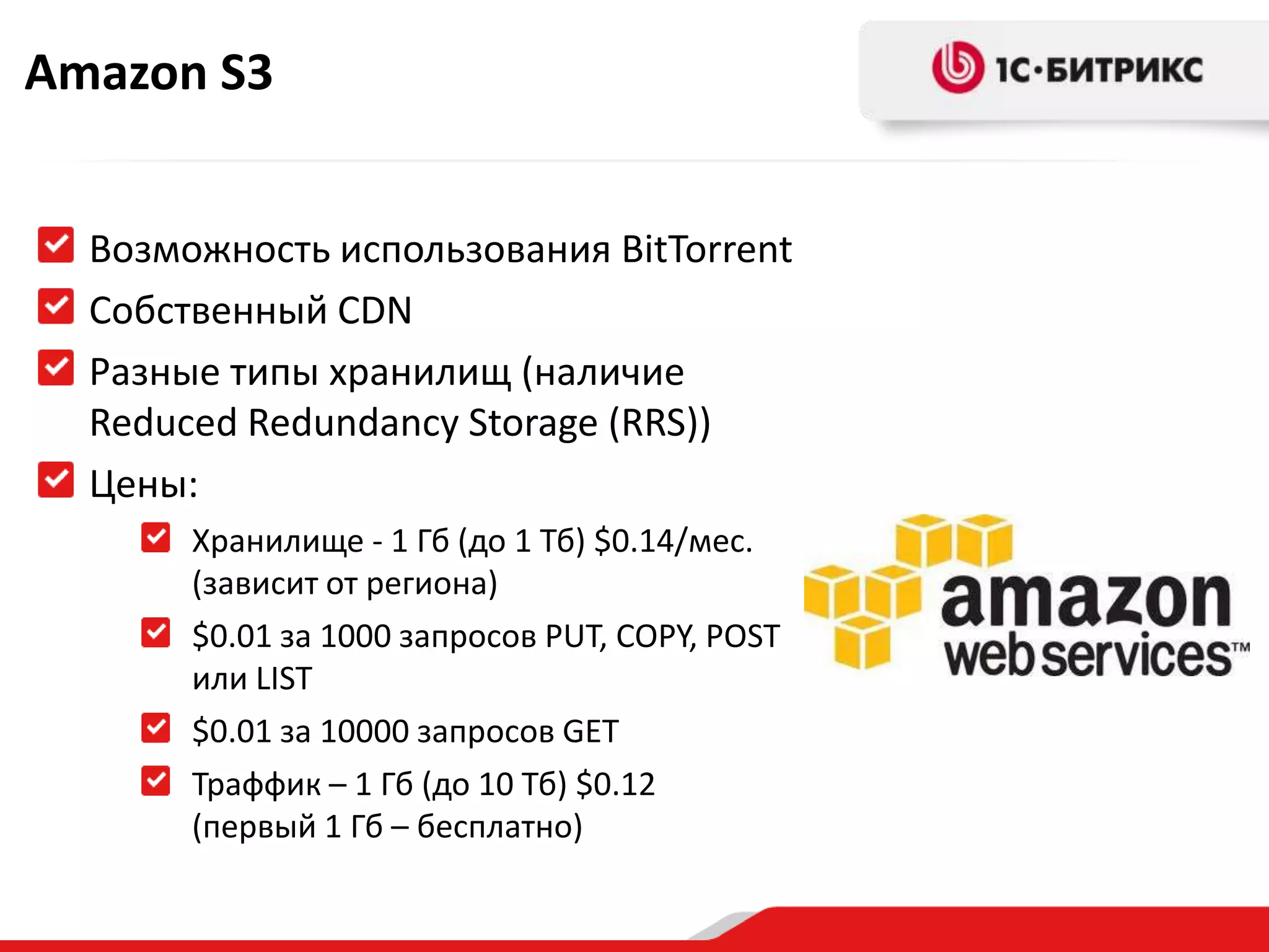 Amazon S3


  Возможность использования BitTorrent
  Собственный CDN
  Разные типы хранилищ (наличие
  Reduced Redundancy Storage (RRS))
  Цены:
       Хранилище - 1 Гб (до 1 Тб) $0.14/мес.
       (зависит от региона)
       $0.01 за 1000 запросов PUT, COPY, POST
       или LIST
       $0.01 за 10000 запросов GET
       Траффик – 1 Гб (до 10 Тб) $0.12
       (первый 1 Гб – бесплатно)
 