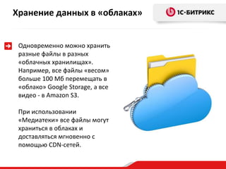 Хранение данных в «облаках»


 Одновременно можно хранить
 разные файлы в разных
 «облачных хранилищах».
 Например, все файлы «весом»
 больше 100 Мб перемещать в
 «облако» Google Storage, а все
 видео - в Amazon S3.

 При использовании
 «Медиатеки» все файлы могут
 храниться в облаках и
 доставляться мгновенно с
 помощью CDN-сетей.
 
