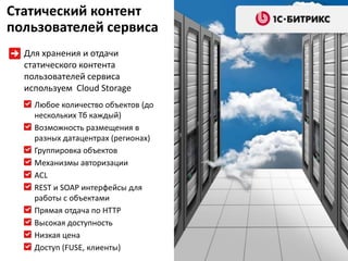 Статический контент
пользователей сервиса
  Для хранения и отдачи
  статического контента
  пользователей сервиса
  используем Cloud Storage
    Любое количество объектов (до
    нескольких Тб каждый)
    Возможность размещения в
    разных датацентрах (регионах)
    Группировка объектов
    Механизмы авторизации
    ACL
    REST и SOAP интерфейсы для
    работы с объектами
    Прямая отдача по HTTP
    Высокая доступность
    Низкая цена
    Доступ (FUSE, клиенты)
 