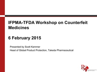 IFPMA-TFDA Workshop on Counterfeit
Medicines
6 February 2015
Presented by Scott Kammer
Head of Global Product Protection, Takeda Pharmaceutical
 