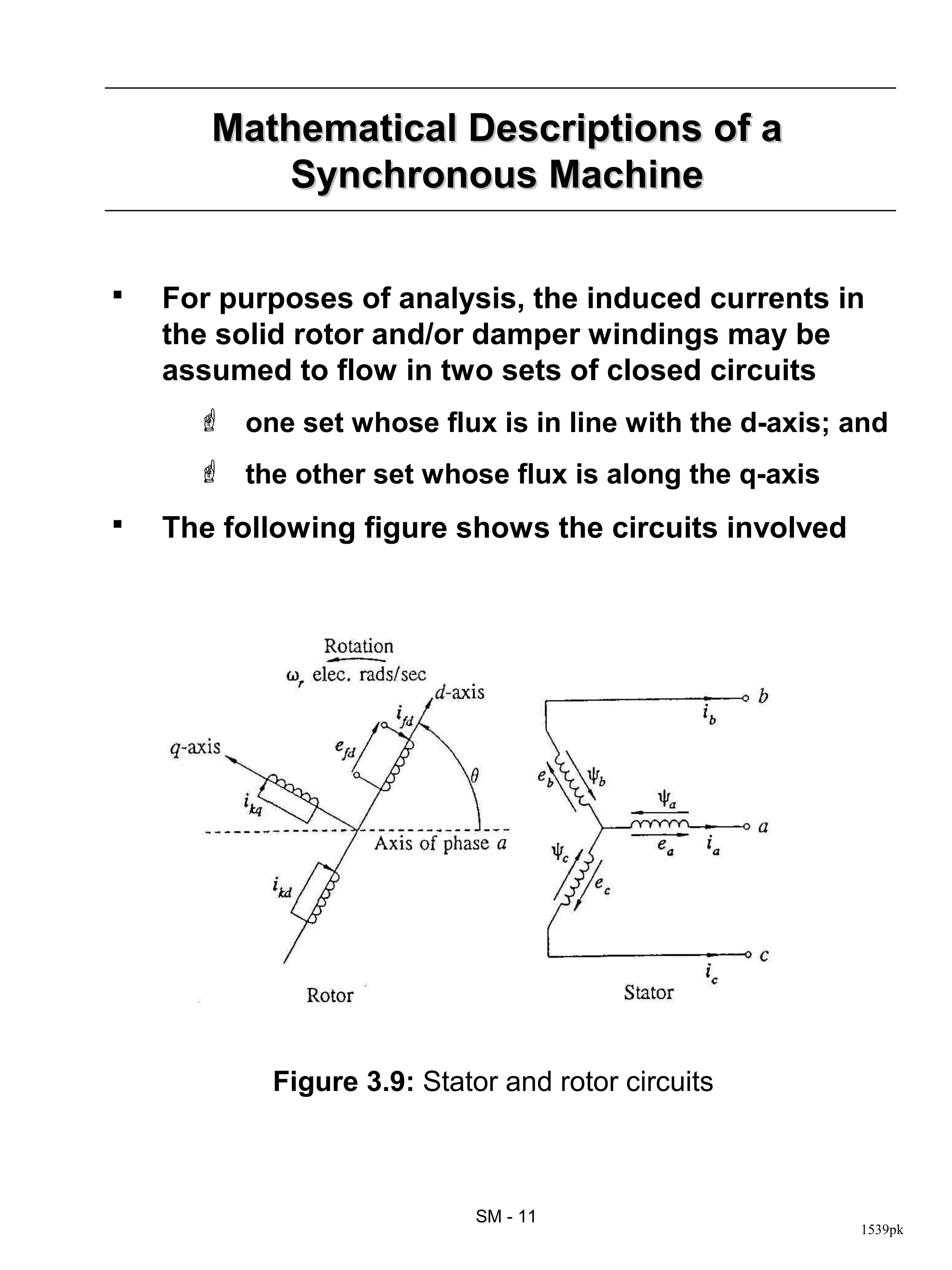 Mathematical Descriptions of a
           Synchronous Machine

   For purposes of analysis, the induced currents in
    the solid rotor and/or damper windings may be
    assumed to flow in two sets of closed circuits
       one set whose flux is in line with the d-axis; and
       the other set whose flux is along the q-axis
   The following figure shows the circuits involved




           Figure 3.9: Stator and rotor circuits



                            SM - 11
                                                       1539pk
 